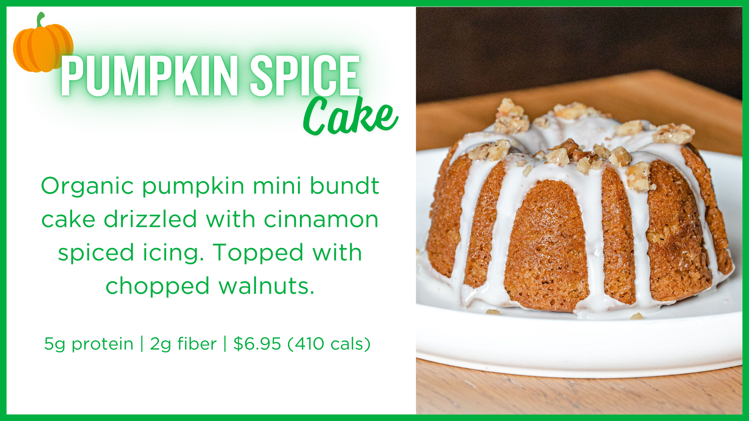 Photo of Pumpkin Spice Cake: Organic pumpkin mini bundt cake drizzled with cinnamon spiced icing. Topped with chopped walnuts. 5g protein | 2g fiber | $6.95 (410 cals) 