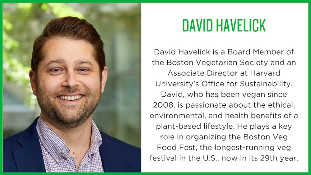 David Havelick: David Havelick is a Board Member of the Boston Vegetarian Society and an Associate Director at Harvard University's Office for Sustainability. David, who has been vegan since 2008, is passionate about the ethical, environmental, and health benefits of a plant-based lifestyle. He plays a key role in organizing the Boston Veg Food Fest, the longest-running veg festival in the U.S., now in its 29th year.