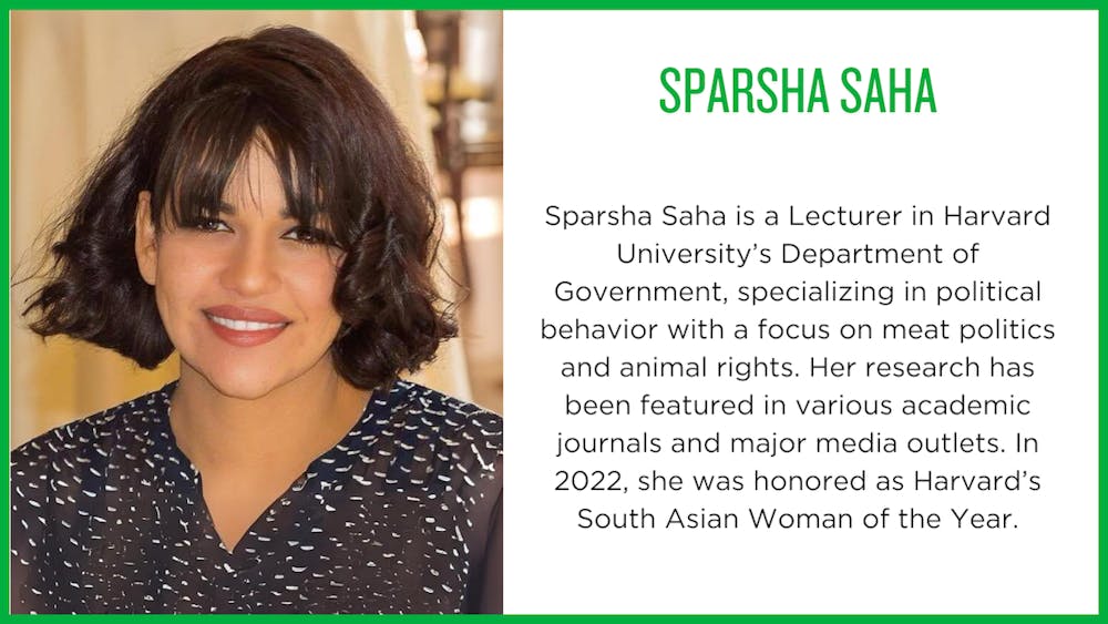 Sparsha Saha is a Lecturer in Harvard University’s Department of Government, specializing in political behavior with a focus on meat politics and animal rights. Her research has been featured in various academic journals and major media outlets. In 2022, she was honored as Harvard’s South Asian Woman of the Year.