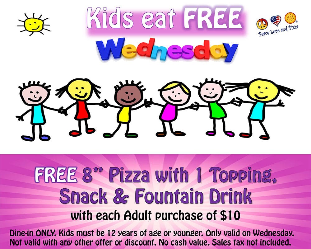 Free 8" Pizza with 1 Topping, Snack, and Fountain Drink  With Each Adult Purchase of $10  Dine-In ONLY. Kids must be under 12 years of age or younger. Only valid on Wednesday. Not valid with any other offer or discount. No cash value. Sales tax not included.