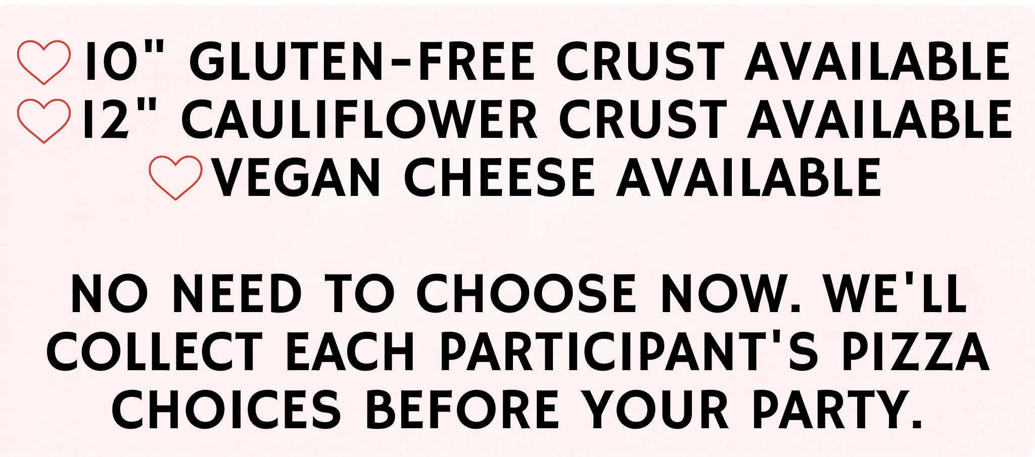 10" Gluten-Free Crust Available, 12" Cauliflower Crust Available, Vegan Cheese Available. No need to choose now. We'll collect each participant's pizza choices before your party.