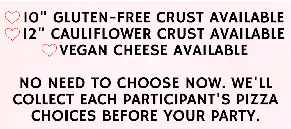 10" Gluten-Free Crust Available, 12" Cauliflower Crust Available, Vegan Cheese Available. No need to choose now. We'll collect each participant's pizza choices before your party.