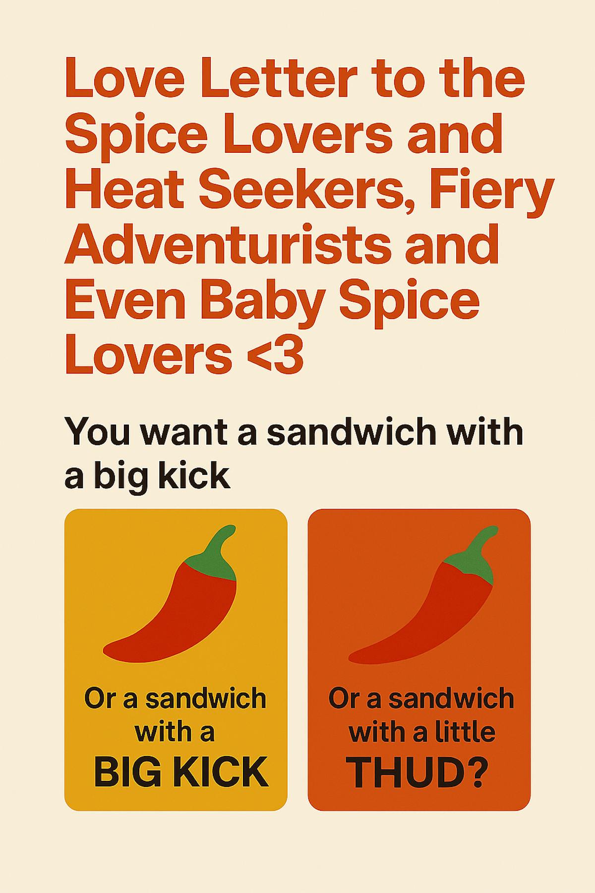 Love Letter to the Spice Lovers and Heat Seekers, Fiery Adventurists, and Even Baby Spice Lovers <3 You want a sandwich with a big kick or a sandwich with a little thud?