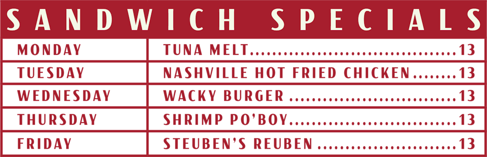 sandwich specials, tuna melt for 13 dollars on monday, nashville hot fried chicken for 13 dollars on tuesday, wacky burger fo 13 on wednesday, shrimp po boy or 13 on thursday, steuben's reuben for 13 dollars on friday