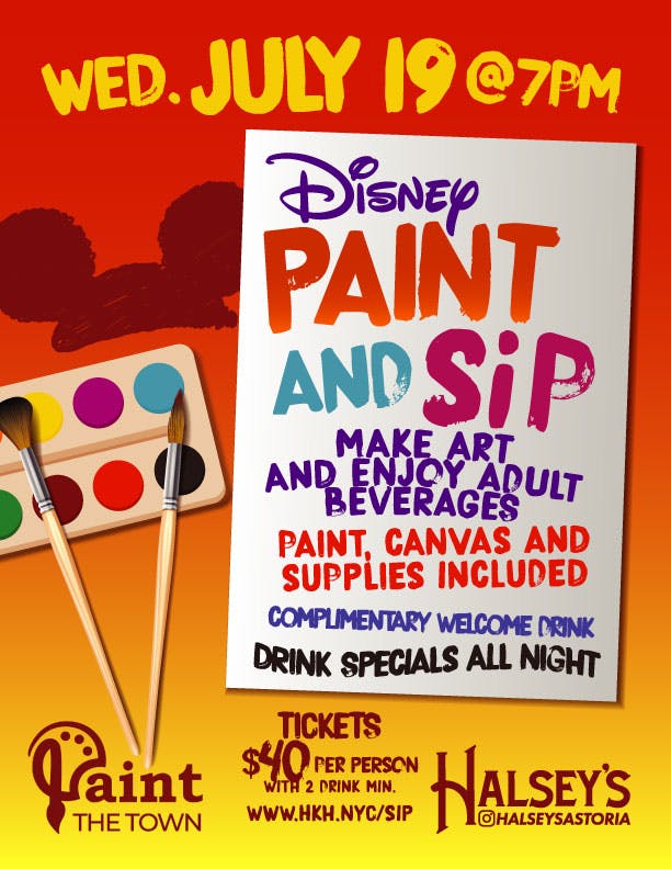 Promo for a Disney-themed Paint & Sip event in Astoria, NY with an illustration of a canvas and painting supplies. The canvas has the following message painted on it: Wednesday, July 19 @ 7PM - Disney Paint & Sip - MakE aRT  anD ENJOY AdULt BEVeRAGES - Paint, canvas & Supplies included - Drink Specials Alll NIght: Then a logo for Paint the Town, a logo for Halsey's & Ticket info: Tickets, $40 per person with 2 drink minimum.
