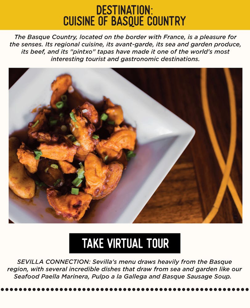 IMAGE: Pulpo a la Gallega in a Dish. TEXT: DESTINATION: Cuisine of Basque Country - The Basque Country, located on the border with France, is a pleasure for the senses. Its regional cuisine, its avant-garde, its sea and garden produce, its beef, and its "pintxo" tapas have made it one of the world's most interesting tourist and gastronomic destinations. SEVILLA’S CONNECTION: Sevilla's menu draws heavily from the Basque region, with several incredible dishes that draw from sea and garden like our Seafood Paella Marinera, Pulpo a la Gallega and Basque Sausage Soup.
