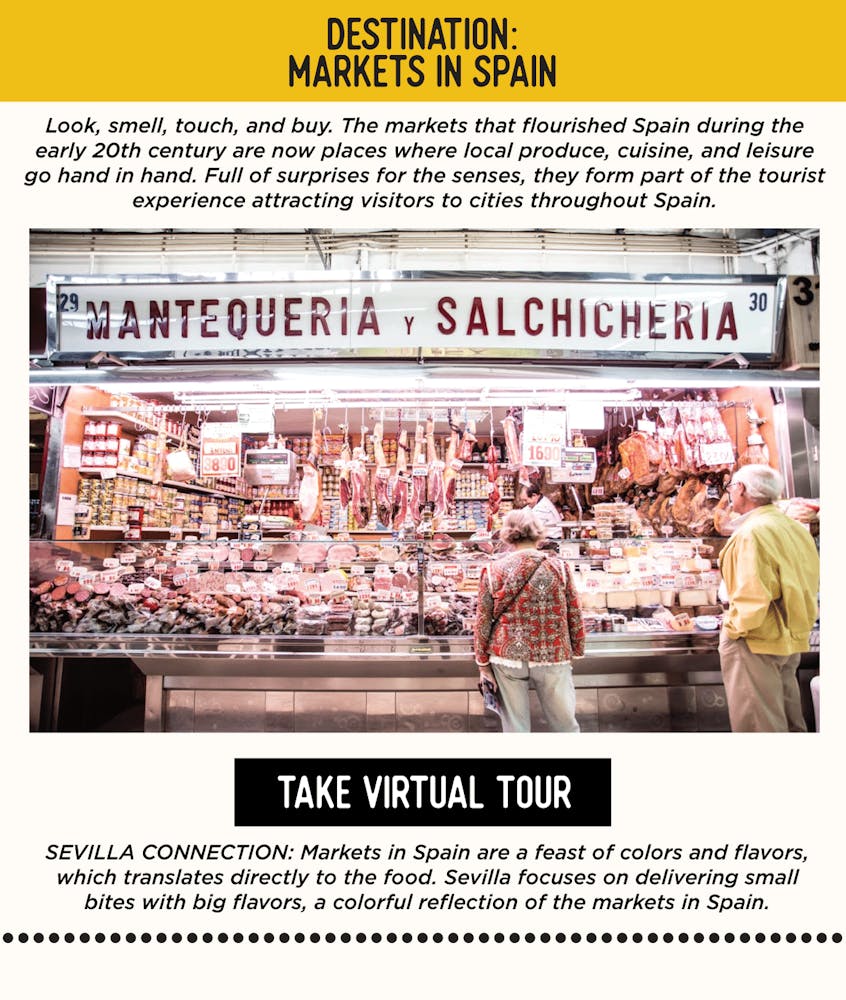 IMAGE: Spanish Marketplace. TEXT: DESTINATION: Markets in Spain - Look, smell, touch, and buy. The markets that flourished Spain during the early 20th century are now places where local produce, cuisine, and leisure go hand in hand. Full of surprises for the senses, they form part of the tourist experience attracting visitors to cities throughout Spain. SEVILLA’S CONNECTION: Markets in Spain are a feast of colors and flavors, which translates directly to the food. Sevilla focuses on delivering small bites with big flavors, a colorful reflection of the markets in Spain.