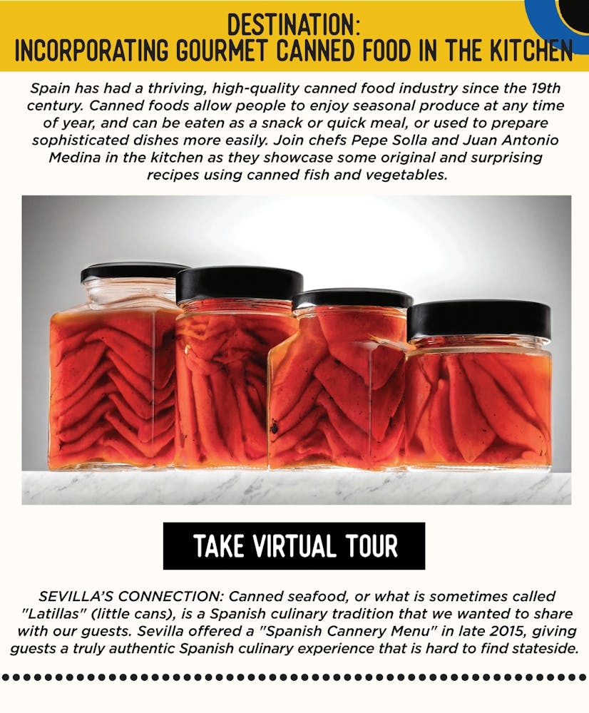 IMAGE: Tomatoes in Jars. TEXT: DESTINATION: Incorporating Gourmet Canned Food In the Kitchen - Spain has had a thriving, high-quality canned food industry since the 19th century. Canned foods allow people to enjoy seasonal produce at any time of year, and can be eaten as a snack or quick meal, or used to prepare sophisticated dishes more easily. Join chefs Pepe Solla and Juan Antonio Medina in the kitchen as they showcase some original and surprising recipes using canned fish and vegetables. SEVILLA’S CONNECTION: Sevilla offered a "Spanish Cannery Menu" in late 2015, giving guests a truly authentic Spanish culinary experience that is hard to find in the US. Canned seafood, or what is sometimes called "Latillas" (little cans), is a Spanish culinary tradition and we were excited share it with our guests.
