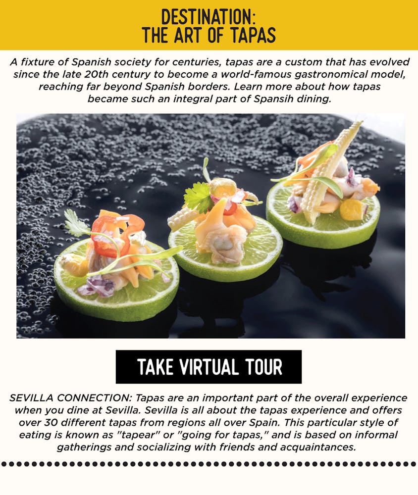 IMAGE: Tapas on a Plate. TEXT: The Art of Tapas - A fixture of Spanish society for centuries, tapas are a custom that has evolved since the late 20th century to become a world-famous gastronomical model, reaching far beyond Spanish borders. SEVILLA’S CONNECTION: Tapas are an important part of the overall experience when you dine at Sevilla. Sevilla is all about the tapas experience and offers over 30 different tapas from regions all over Spain. This particular style of eating is known as "tapear" or "going for tapas," and is based on informal gatherings and socializing with friends and acquaintances.