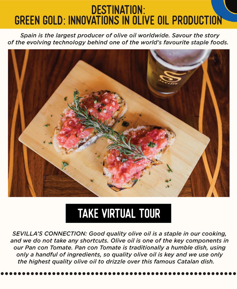 IMAGE: Pan con Tomate on a Table. TEXT: DESTINATION: Green Gold: Innovations in Olive Oil Production - Spain is the largest producer of olive oil worldwide. Savour the story of the evolving technology behind one of the world's favourite staple foods. SEVILLA’S CONNECTION: Good quality olive oil is a staple in our cooking, and we do not take any shortcuts. Olive oil is one of the key components in our Pan con Tomate. Pan con Tomate is traditionally a humble dish, using only a handful of ingredients, so quality olive oil is key and we use only the highest quality olive oil to drizzle over this famous Catalan dish.