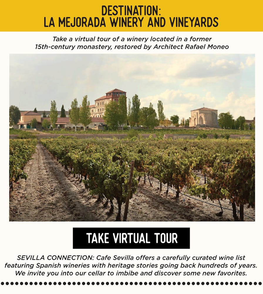 IMAGE: Winery. TEXT: DESTINATION: La Mejorada Winery and Vineyards Take a virtual tour of a winery located in a former 15th-century monastery, restored by Architect Rafael Moneo https://artsandculture.google.com/exhibit/la-mejorada-winery-and-vineyards/owKixGJ3TdefIw SEVILLA’S CONNECTION: Cafe Sevilla offers a carefully curated wine list featuring Spanish wineries with heritage stories going back hundreds of years. We invite you into our cellar to imbibe and discover some new favorites.
