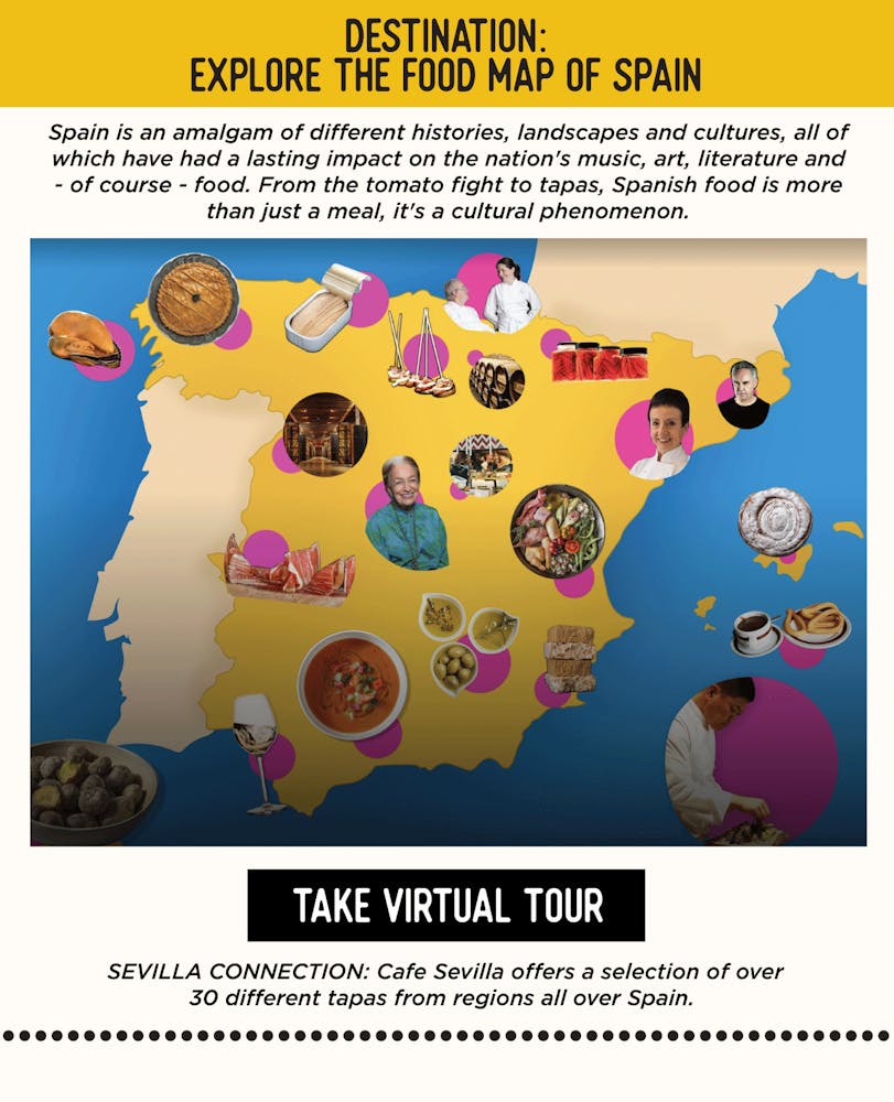 IMAGE: Food Map of Spain: TEXT: DESTINATION: Explore the Food Map of Spain Spain is an amalgam of different histories, landscapes and cultures, all of which have had a lasting impact on the nation's music, art, literature and - of course - food. From the tomato fight to tapas, Spanish food is more than just a meal, it's a cultural phenomenon. https://artsandculture.google.com/story/the-food-map/ggIyCOVoxCcTLw SEVILLA’S CONNECTION: Cafe Sevilla offers a selection of over 30 different tapas from regions all over Spain.