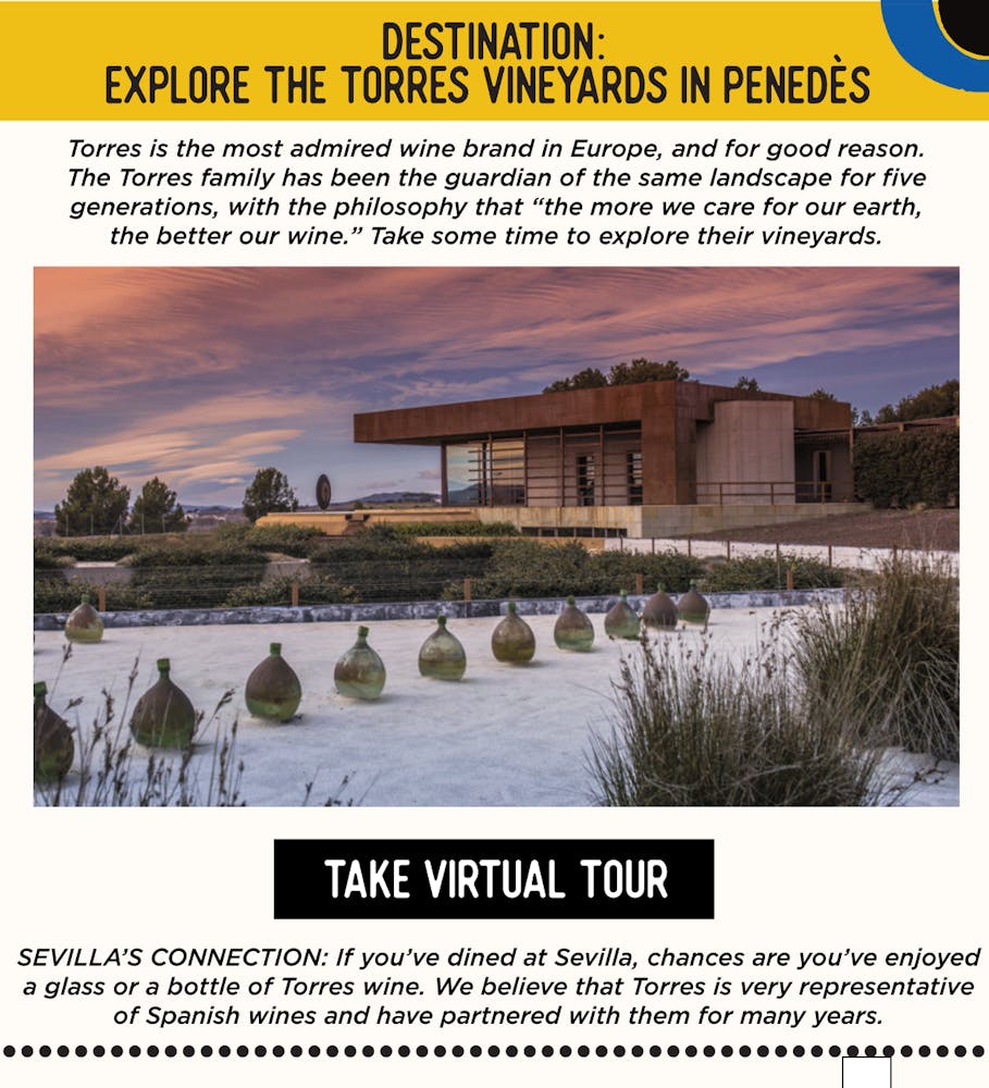 IMAGE: Wine Vineyard. TEXT: Destination: Explore the Torres Vineyards in Penedès - Torres is the most admired wine brand in Europe, and for good reason. The Torres family has been the guardian of the same landscape for five generations, with the philosophy that “the more we care for our earth, the better our wine.” Take some time to explore their vineyards.​  SEVILLA’S CONNECTION: If you’ve dined at Sevilla, chances are you’ve enjoyed a glass or a bottle of Torres wine. We believe that Torres is very representative of Spanish wines and have partnered with them for many years.  ​