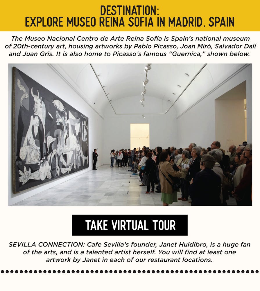IMAGE: Museum with Art. TEXT: DESTINATION: Explore Museo Reina Sofia in Madrid, Spain - The Museo Nacional Centro de Arte Reina Sofía is Spain's national museum of 20th-century art, housing artworks by Pablo Picasso, Joan Miró, Salvador Dalí and Juan Gris. It is also home to Picasso’s famous “Guernica,” shown below.     SEVILLA’S CONNECTION: Cafe Sevilla’s founder, Janet Huidibro, is a huge fan of the arts, and is a talented artist herself. You will find at least one artwork by Janet in each of our restaurant locations.