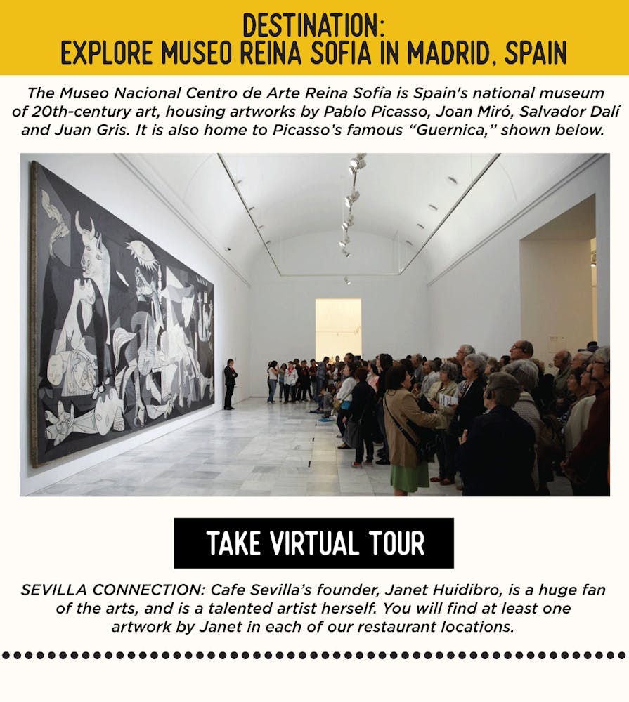IMAGE: Museum with Art. TEXT: DESTINATION: Explore Museo Reina Sofia in Madrid, Spain - The Museo Nacional Centro de Arte Reina Sofía is Spain's national museum of 20th-century art, housing artworks by Pablo Picasso, Joan Miró, Salvador Dalí and Juan Gris. It is also home to Picasso’s famous “Guernica,” shown below. SEVILLA’S CONNECTION: Cafe Sevilla’s founder, Janet Huidibro, is a huge fan of the arts, and is a talented artist herself. You will find at least one artwork by Janet in each of our restaurant locations.