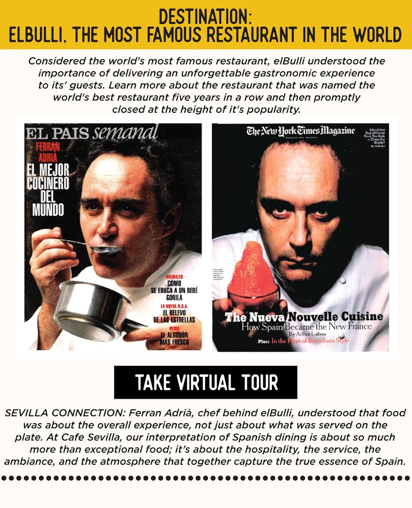 IMAGE: Chef Ferran Adria on Cover of Magazines. TEXT: DESTINATION: elBulli, the Most Famous Restaurant in the World - Considered the world's most famous restaurant, elBulli created a gastronomic experience for its' guests. Learn more about the restaurant that was named the world's best restaurant five years in a row and then promptly closed at the height of it's popularity.  Ferran Adrià, chef behind elBulli, understood that food was about the overall experience, not just about what was served on the plate. At Cafe Sevilla, our interpretation of Spanish dining is about so much more than exceptional food; it’s about the hospitality, the service, the ambiance, and the atmosphere that together capture the true essence of Spain.