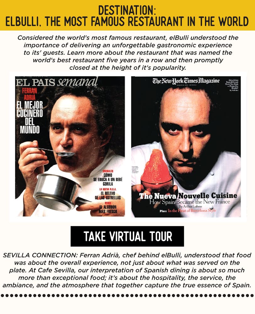 IMAGE: Chef Ferran Adria on Cover of Magazines. TEXT: DESTINATION: elBulli, the Most Famous Restaurant in the World - Considered the world's most famous restaurant, elBulli created a gastronomic experience for its' guests. Learn more about the restaurant that was named the world's best restaurant five years in a row and then promptly closed at the height of it's popularity. Ferran Adrià, chef behind elBulli, understood that food was about the overall experience, not just about what was served on the plate. At Cafe Sevilla, our interpretation of Spanish dining is about so much more than exceptional food; it’s about the hospitality, the service, the ambiance, and the atmosphere that together capture the true essence of Spain.