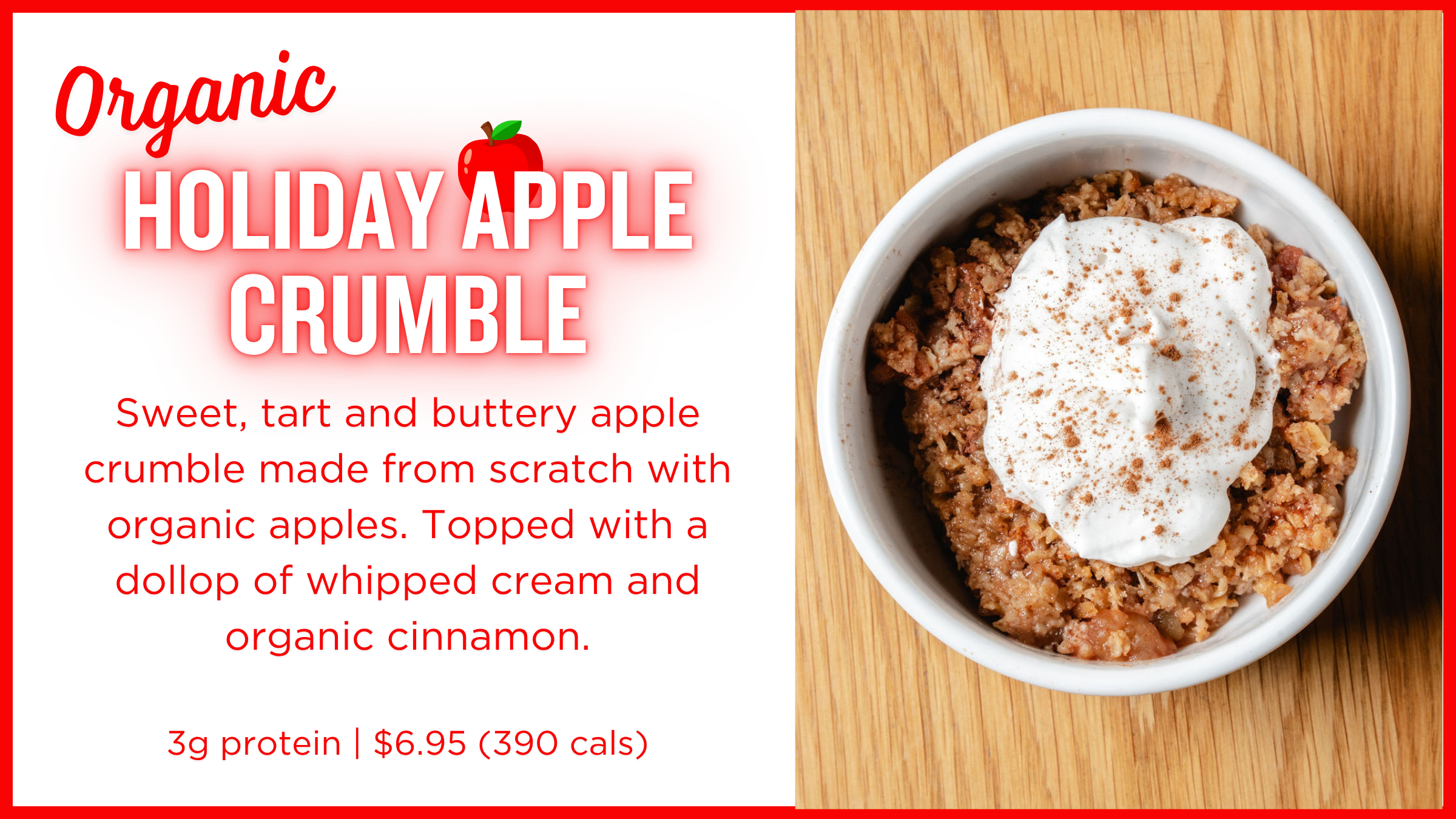Organic Holiday Apple Crumble: Sweet, tart and buttery apple crumble made from scratch with organic apples.   3g protein | $6.95 (390 cals)