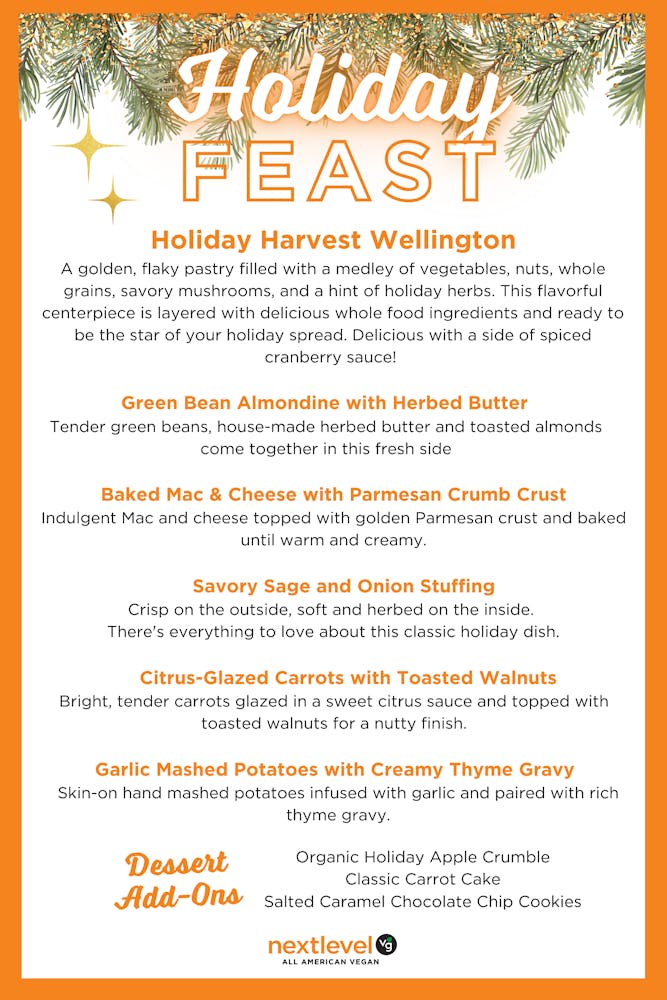Holiday Harvest Wellington A golden, flaky pastry filled with a medley of vegetables, nuts, whole grains, savory mushrooms, and a hint of holiday herbs. This flavorful centerpiece is layered with delicious whole food ingredients and ready to be the star of your holiday spread. Delicious with a side of spiced cranberry sauce! Green Bean Almondine with Herbed Butter Tender green beans, house-made herbed butter and toasted almonds come together in this fresh side. Baked Mac & Cheese with Parmesan Crumb Crust Indulgent Mac and cheese topped with golden Parmesan crust and baked until warm and creamy. Savory Sage and Onion Stuffing Crisp on the outside, soft and herbed on the inside. There's everything to love about this classic holiday dish. Citrus-Glazed Carrots with Toasted Walnuts Bright, tender carrots glazed in a sweet citrus sauce and topped with toasted walnuts for a nutty finish. Garlic Mashed Potatoes with Creamy Thyme Gravy Skin-on hand mashed potatoes infused with garlic and paired with rich thyme gravy. Add-On Desserts: Organic Holiday Apple Crumble Carrot Cake