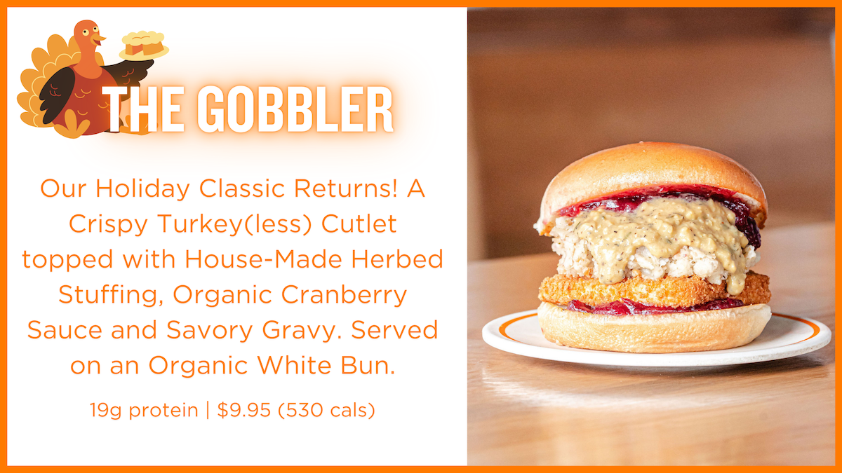 Our Holiday Classic Returns! A Crispy Turkey(less) Cutlet topped with House-Made Herbed Stuffing, Organic Cranberry Sauce and Savory Gravy. Served on an Organic White Bun.  19g protein | $9.95 (530 cals)