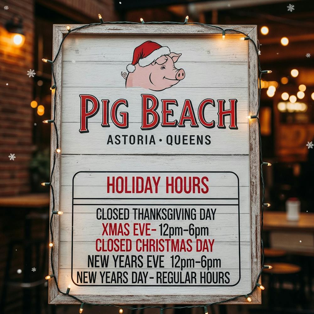 Pig Beach ASTORIA QUEENS Holiday Hours Closed Thanksgiving Day Xmas Eve- 12pm-6pm Closed Christmas Day New Years Eve 12pm-6pm New Years Day- Regular hours