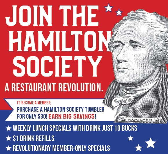 Join the Hamilton Society - a Restaurant Revolution. To become a member, purchase a Hamilton Society tumbler for only $30! Earn big savings!  ★ Weekly Lunch Specials with Drink Just 10 Bucks ★ $1 Drink Refills ★ Revolutionary Member-Only Specials