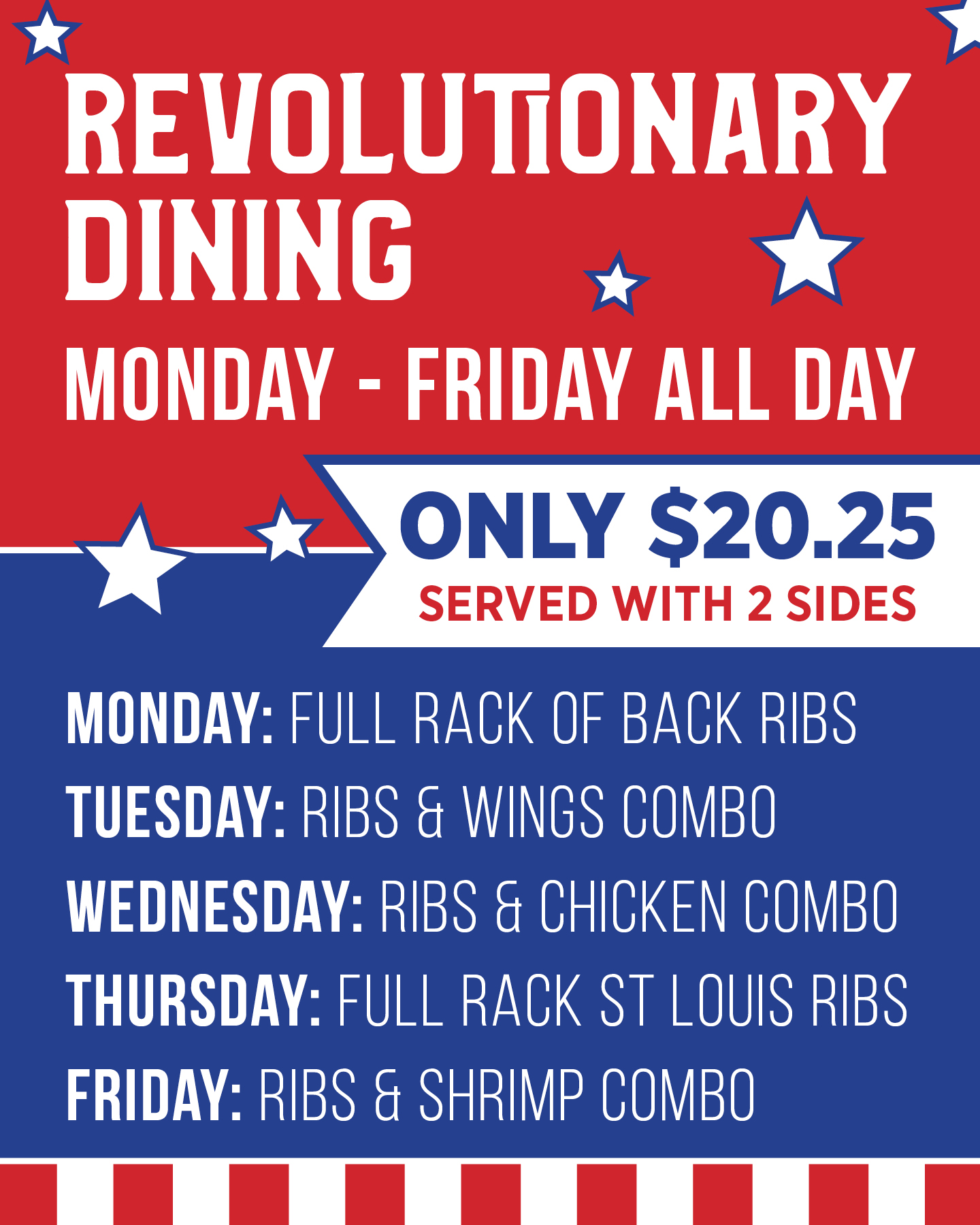 Revolutionary Dining - Monday - Friday All Day Only $17.76 served with 2 sides  Monday: Full Rack of Back Ribs  Tuesday: Ribs & Wings Combo  Wednesday: Ribs & Chicken Combo  Thursday: Full Rack St Louis Ribs  Friday: Mahi, Shrimp & Funny Bonz Combo