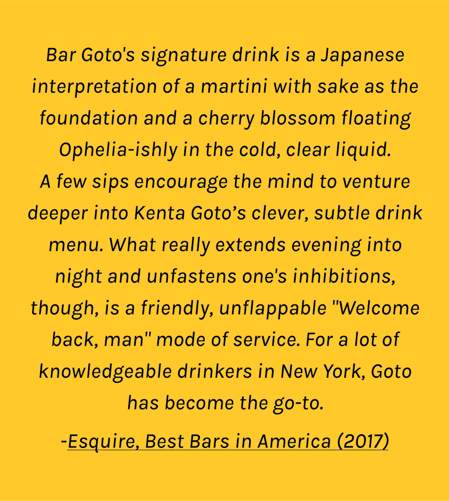 For a lot of drinkers in New York, Goto is the go-to... Bar Goto's signature drink is a Japanese interpretation of a martini with sake as the foundation and a cherry blossom floating Ophelia-ishly in the cold, clear liquid. A few sips encourage the mind to venture deeper into [the] clever, subtle drink menu. What really extends evening into night and unfastens one's inhibitions, though, is a friendly, unflappable "Welcome back, man" mode of service.  -Esquire