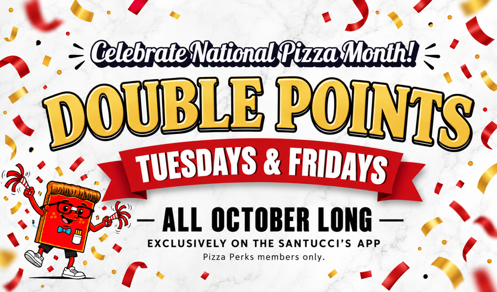 Celebrate National Pizza Month DOUBLE POINTS Tuesdays and Fridays All October Long! Exclusively on the Santucci's App. Pizza Perks Members only.