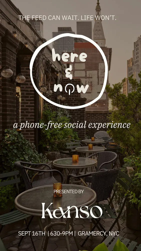 Here & Now is Kanso's flagship phone-free social experience. RSVP HERE part guided facilitation, part free-flow, designed around the neuroscience of real human connection. oxytocin releases when you have a real conversation with a stranger. serotonin kicks in when you feel like you belong somewhere. endorphins follow when a room full of people is genuinely present together. this is what your nervous system has been starved of. what to expect: you'll arrive, check in your phone, and receive The Present - a small kit with everything you need to have a great phone-free experience (journal, pen, conversation prompts etc). the opening is structured. you'll get paired up with someone new for a real, ten-minute conversation, then again with someone different. enough time to cut past the BS and actually get to know someone. then the room opens up for deep conversation. the night takes its own shape from there and closes out together. all guests leave with at least one person they're actually excited to see again and as one past guest put it best: "seriously a life changing experience, thank you for creating a space like this to exist!" venue a beautiful indoor / outdoor rooftop cocktial bar in gramcery! who's in the room People who care deeply about how they spend their time and who they spend it with. They're actively working on their career, health, and relationships and can recognize the dark side of their tech habits. All ages welcome. Most guests fall into their 20s–40s. let us be clear...this is not a networking event. it's a place to be human again.